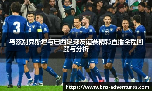 乌兹别克斯坦与巴西足球友谊赛精彩直播全程回顾与分析